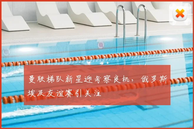 曼联梯队新星迎考察良机，俄罗斯埃及友谊赛引关注