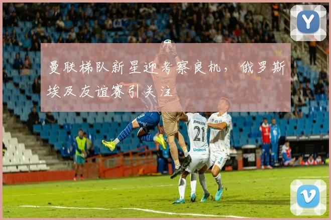 曼联梯队新星迎考察良机，俄罗斯埃及友谊赛引关注
