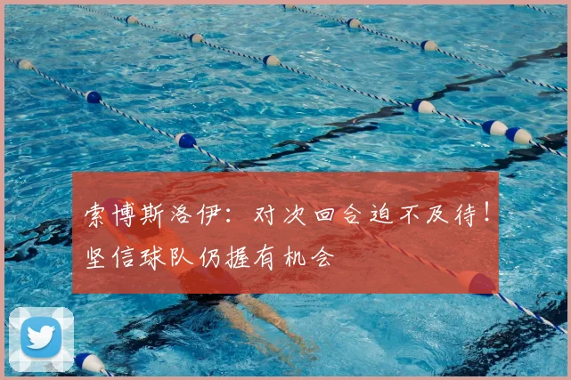 索博斯洛伊：对次回合迫不及待！坚信球队仍握有机会