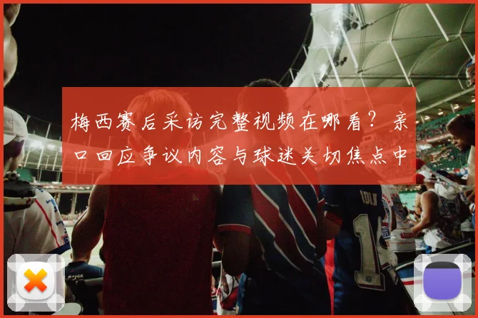 梅西赛后采访完整视频在哪看？亲口回应争议内容与球迷关切焦点中文翻译