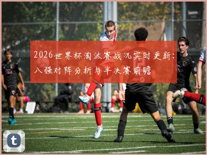2026世界杯淘汰赛战况实时更新：八强对阵分析与半决赛前瞻