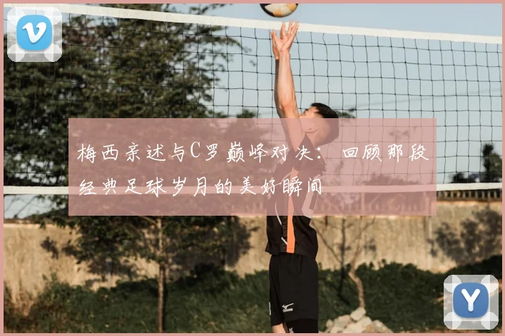 梅西亲述与C罗巅峰对决：回顾那段经典足球岁月的美好瞬间