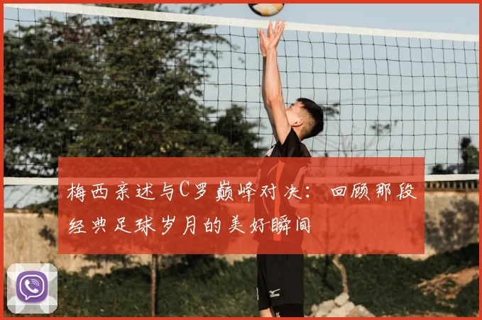 梅西亲述与C罗巅峰对决：回顾那段经典足球岁月的美好瞬间