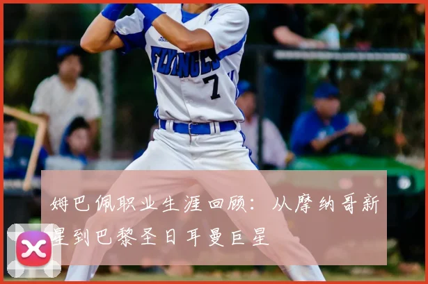 姆巴佩职业生涯回顾：从摩纳哥新星到巴黎圣日耳曼巨星