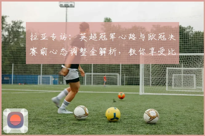 拉亚专访：英超冠军心路与欧冠决赛前心态调整全解析，教你享受比赛真谛