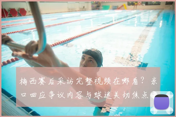 梅西赛后采访完整视频在哪看？亲口回应争议内容与球迷关切焦点中文翻译